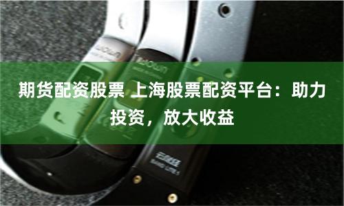 期货配资股票 上海股票配资平台：助力投资，放大收益