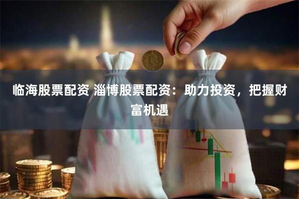 临海股票配资 淄博股票配资：助力投资，把握财富机遇