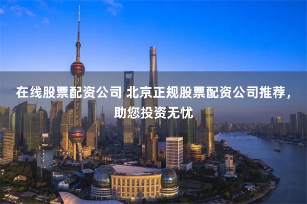 在线股票配资公司 北京正规股票配资公司推荐，助您投资无忧