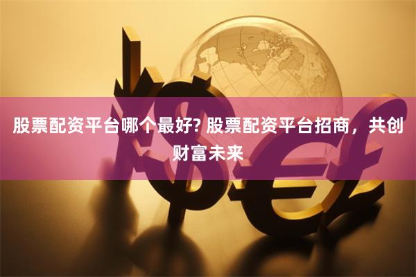 股票配资平台哪个最好? 股票配资平台招商，共创财富未来