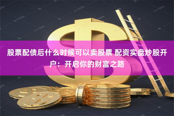 股票配债后什么时候可以卖股票 配资实盘炒股开户：开启你的财富之路