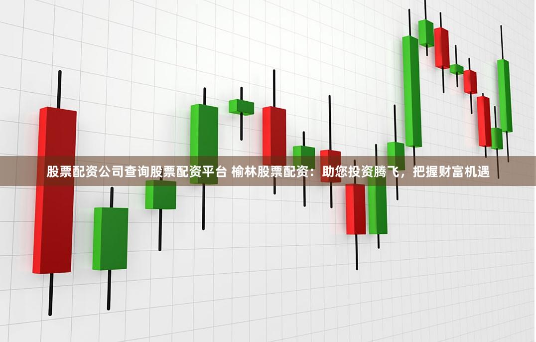 股票配资公司查询股票配资平台 榆林股票配资：助您投资腾飞，把握财富机遇