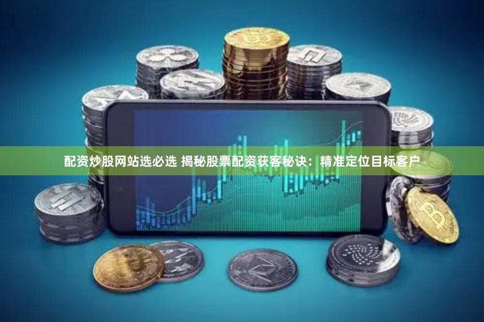 配资炒股网站选必选 揭秘股票配资获客秘诀：精准定位目标客户