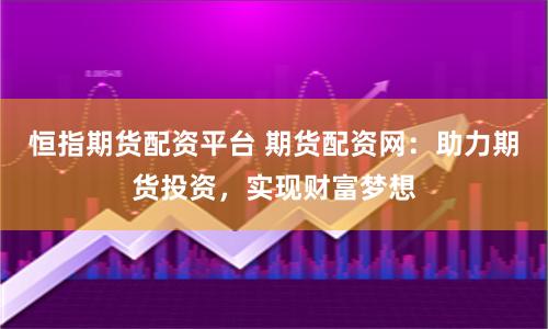 恒指期货配资平台 期货配资网：助力期货投资，实现财富梦想