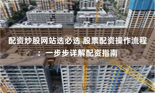 配资炒股网站选必选 股票配资操作流程：一步步详解配资指南