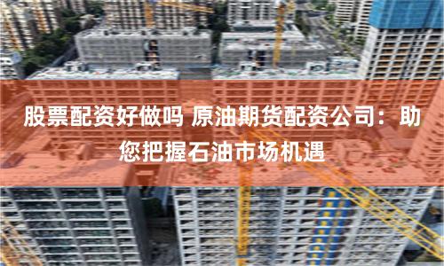 股票配资好做吗 原油期货配资公司：助您把握石油市场机遇