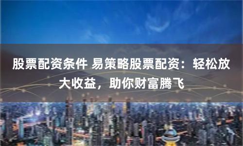 股票配资条件 易策略股票配资：轻松放大收益，助你财富腾飞